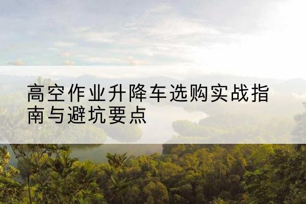 原平升降车怎么选-高空作业升降车选购实战指南与避坑要点