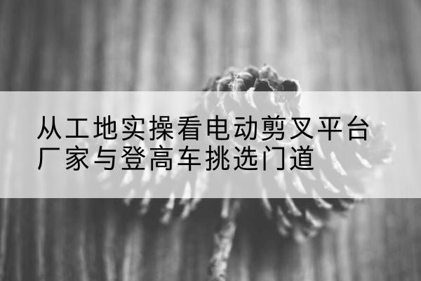 原平电动剪叉升降平台厂家-从工地实操看电动剪叉平台厂家与登高车挑选门道