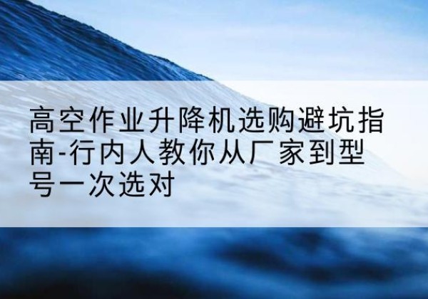 原平升降平台厂家-高空作业升降机选购避坑指南-行内人教你从厂家到型号一次选对