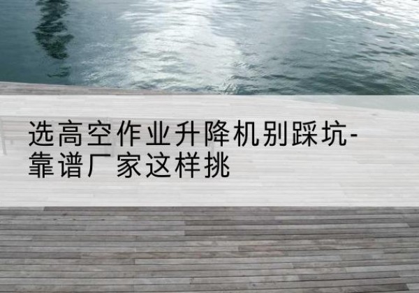 原平剪叉式升降机厂家-选高空作业升降机别踩坑-靠谱厂家这样挑