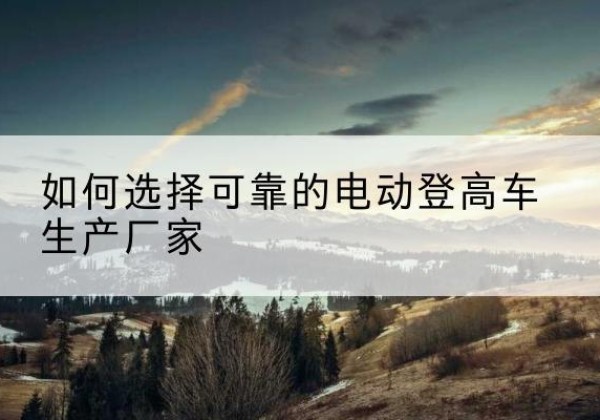 原平电动登高车厂家-如何选择可靠的电动登高车生产厂家