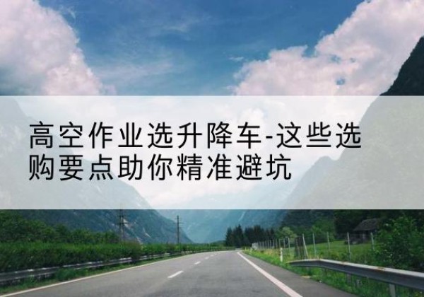 原平升降车厂家-高空作业选升降车-这些选购要点助你*避坑