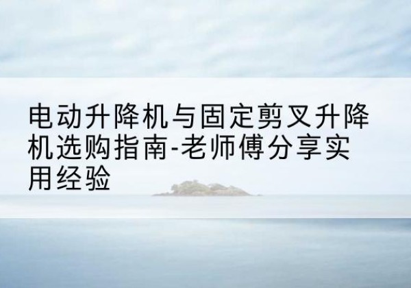 原平电动升降机怎么选-电动升降机与固定剪叉升降机选购指南-老师傅分享实用经验