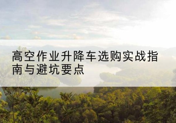 原平升降车怎么选-高空作业升降车选购实战指南与避坑要点