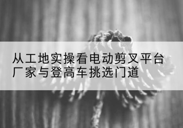 原平电动剪叉升降平台厂家-从工地实操看电动剪叉平台厂家与登高车挑选门道