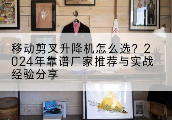 原平升降平台厂家推荐-移动剪叉升降机怎么选？2024年靠谱厂家推荐与实战经验分享