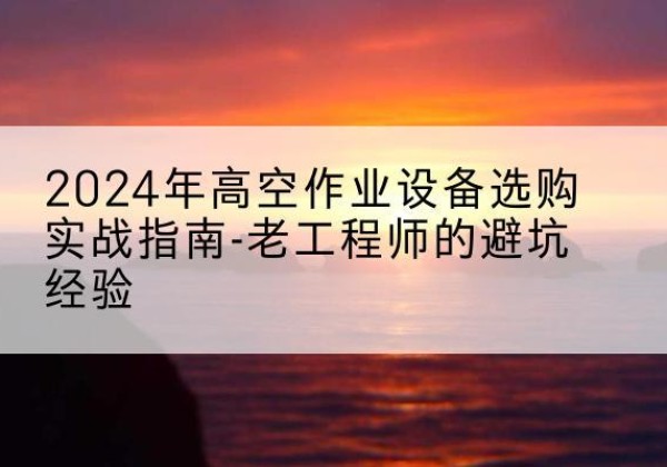 原平高空作业升降机厂家推荐-2024年高空作业设备选购实战指南-老工程师的避坑经验